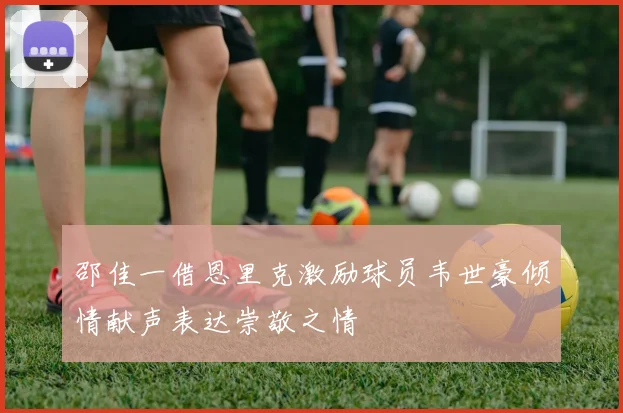 邵佳一借恩里克激励球员韦世豪倾情献声表达崇敬之情