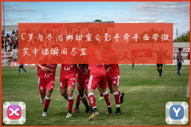 C罗与乔治娜甜蜜合影手牵手面带微笑幸福瞬间尽显
