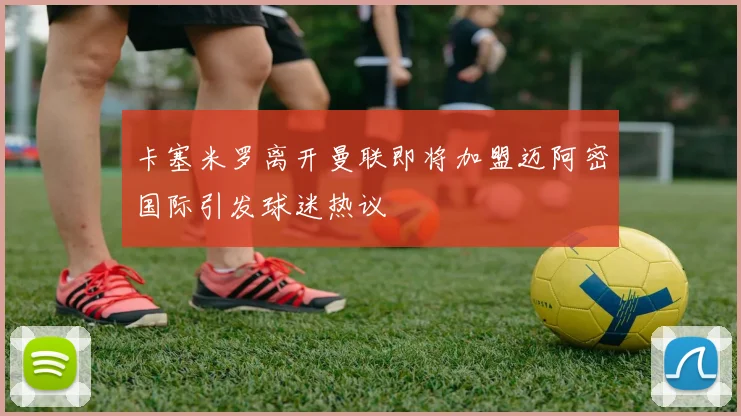 卡塞米罗离开曼联即将加盟迈阿密国际引发球迷热议