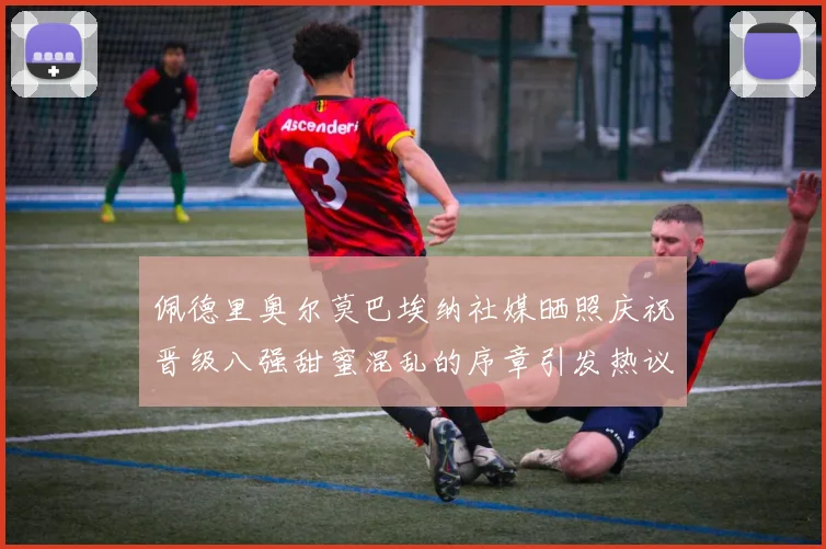 佩德里奥尔莫巴埃纳社媒晒照庆祝晋级八强甜蜜混乱的序章引发热议