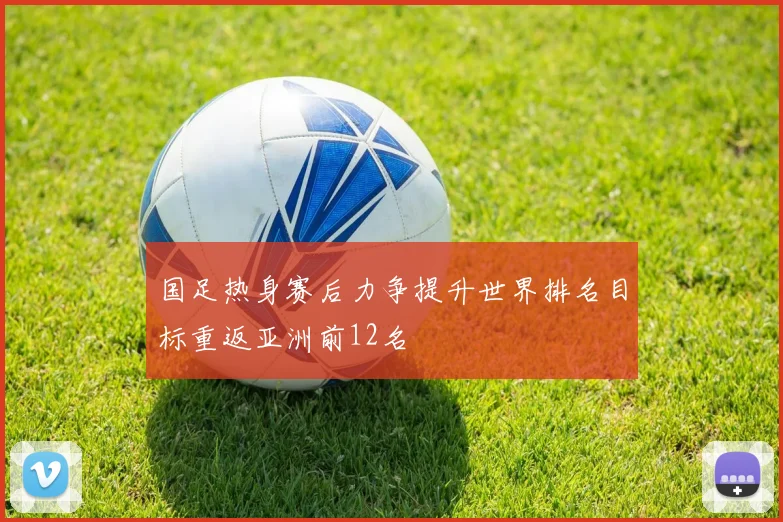国足热身赛后力争提升世界排名目标重返亚洲前12名