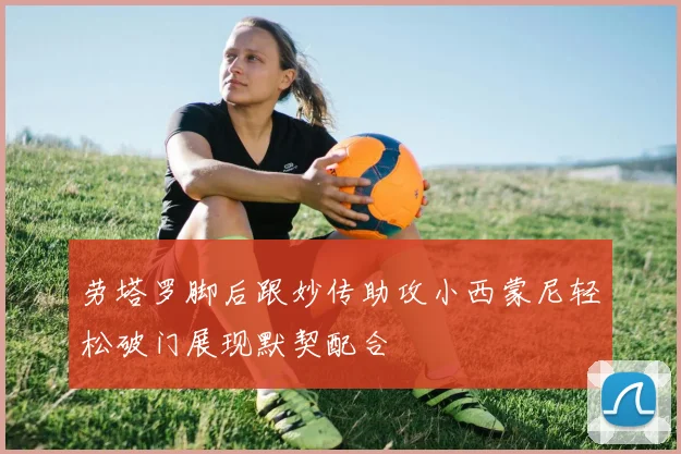 劳塔罗脚后跟妙传助攻小西蒙尼轻松破门展现默契配合