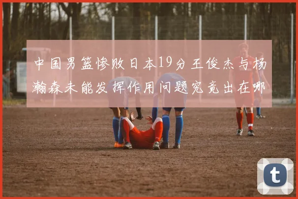 中国男篮惨败日本19分王俊杰与杨瀚森未能发挥作用问题究竟出在哪儿