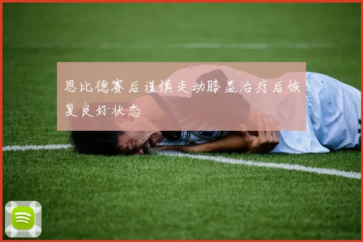 恩比德赛后谨慎走动膝盖治疗后恢复良好状态