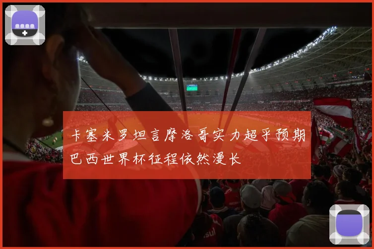 卡塞米罗坦言摩洛哥实力超乎预期巴西世界杯征程依然漫长
