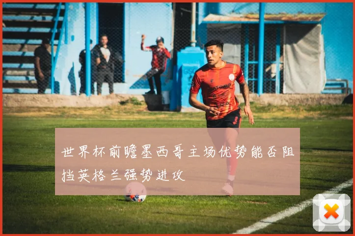 世界杯前瞻墨西哥主场优势能否阻挡英格兰强势进攻