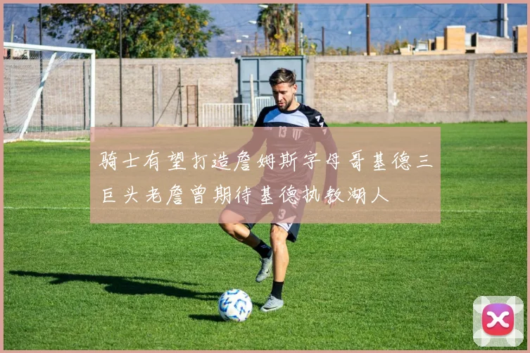 骑士有望打造詹姆斯字母哥基德三巨头老詹曾期待基德执教湖人
