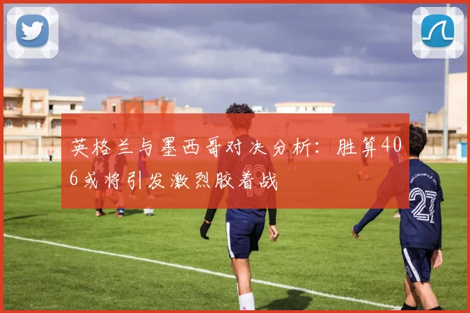 英格兰与墨西哥对决分析：胜算406或将引发激烈胶着战