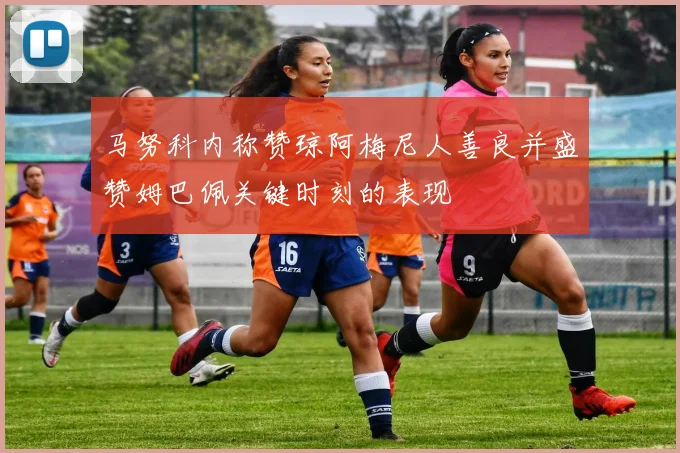 马努科内称赞琼阿梅尼人善良并盛赞姆巴佩关键时刻的表现