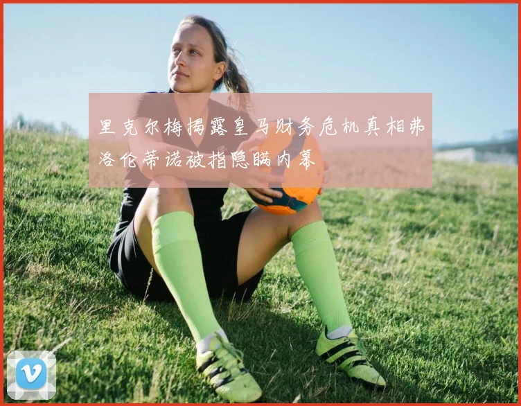 里克尔梅揭露皇马财务危机真相弗洛伦蒂诺被指隐瞒内幕