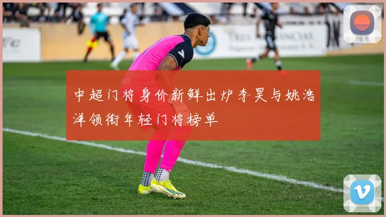 中超门将身价新鲜出炉李昊与姚浩洋领衔年轻门将榜单