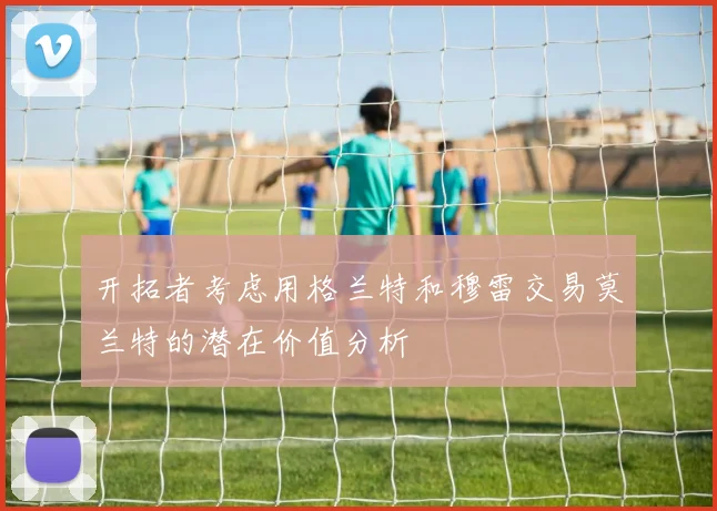 开拓者考虑用格兰特和穆雷交易莫兰特的潜在价值分析