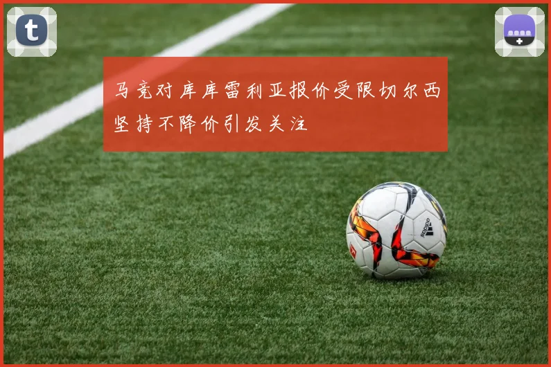 马竞对库库雷利亚报价受限切尔西坚持不降价引发关注